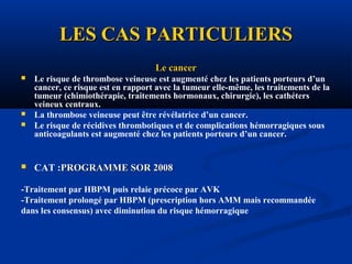 LES CAS PARTICULIERSLES CAS PARTICULIERS
Le cancerLe cancer
 Le risque de thrombose veineuse est augmenté chez les patients porteurs d’un
cancer, ce risque est en rapport avec la tumeur elle-même, les traitements de la
tumeur (chimiothérapie, traitements hormonaux, chirurgie), les cathéters
veineux centraux.
 La thrombose veineuse peut être révélatrice d’un cancer.
 Le risque de récidives thrombotiques et de complications hémorragiques sous
anticoagulants est augmenté chez les patients porteurs d’un cancer.
 CAT :PROGRAMME SOR 2008PROGRAMME SOR 2008
-Traitement par HBPM puis relaie précoce par AVK
-Traitement prolongé par HBPM (prescription hors AMM mais recommandée
dans les consensus) avec diminution du risque hémorragique
 