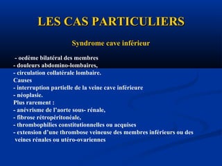 LES CAS PARTICULIERSLES CAS PARTICULIERS
Syndrome cave inférieur
- oedème bilatéral des membres
- douleurs abdomino-lombaires,
- circulation collatérale lombaire.
Causes
- interruption partielle de la veine cave inférieure
- néoplasie.
Plus rarement :
- anévrisme de l’aorte sous- rénale,
- fibrose rétropéritonéale,
- thrombophilies constitutionnelles ou acquises
- extension d’une thrombose veineuse des membres inférieurs ou des
veines rénales ou utéro-ovariennes
 