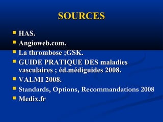 SOURCESSOURCES
 HAS.HAS.
 Angioweb.com.Angioweb.com.
 La thrombose ;GSK.La thrombose ;GSK.
 GUIDE PRATIQUE DES maladiesGUIDE PRATIQUE DES maladies
vasculaires ; éd.médiguides 2008.vasculaires ; éd.médiguides 2008.
 VALMI 2008.VALMI 2008.
 Standards, Options, Recommandations 2008
 Medix.frMedix.fr
 