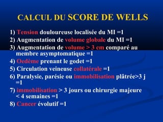 1) Tension douloureuse localisée du MI =1
2) Augmentation de volume globale du MI =1
3) Augmentation de volume > 3 cm comparé au
membre asymptomatique =1
4) Oedème prenant le godet =1
5) Circulation veineuse collatérale =1
6) Paralysie, parésie ou immobilisation plâtrée>3 j
=1
7) immobilisation > 3 jours ou chirurgie majeure
< 4 semaines =1
8) Cancer évolutif =1
CALCUL DU SCORE DE WELLS
 
