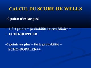 CALCUL DU SCORE DE WELLS
- 0 point: n’existe pas!
- 1 à 2 points = probabilité intermédiaire =
- ECHO-DOPPLER.
-3 points ou plus = forte probabilité =
ECHO-DOPPLER++.
 