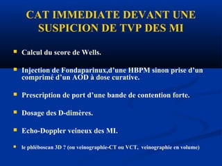 CAT IMMEDIATE DEVANT UNE
SUSPICION DE TVP DES MI
 Calcul du score de Wells.
 Injection de Fondaparinux,d’une HBPM sinon prise d’un
comprimé d’un AOD à dose curative.
 Prescription de port d’une bande de contention forte.
 Dosage des D-dimères.
 Echo-Doppler veineux des MI.
 le phléboscan 3D ? (ou veinographie-CT ou VCT, veinographie en volume)
 