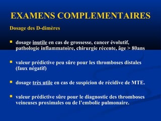 EXAMENS COMPLEMENTAIRES
Dosage des D-dimères
 dosage inutile en cas de grossesse, cancer évolutif,
pathologie inflammatoire, chirurgie récente, âge > 80ans
 valeur prédictive peu sûre pour les thromboses distales
(faux négatif)
 dosage très utile en cas de suspicion de récidive de MTE.
 valeur prédictive sûre pour le diagnostic des thromboses
veineuses proximales ou de l’embolie pulmonaire.
 