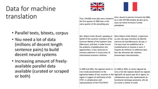 Data for machine
translation
• Parallel texts, bitexts, corpus
• You need a lot of data
(millions of decent length
sentence pairs) to build
decent neural systems
• Increasing amount of freely-
available parallel data
available (curated or scraped
or both)
 