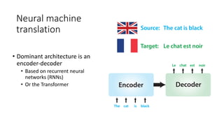 Neural machine
translation
• Dominant architecture is an
encoder-decoder
• Based on recurrent neural
networks (RNNs)
• Or the Transformer
 