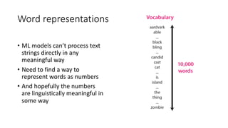 Word representations
• ML models can’t process text
strings directly in any
meaningful way
• Need to find a way to
represent words as numbers
• And hopefully the numbers
are linguistically meaningful in
some way
 