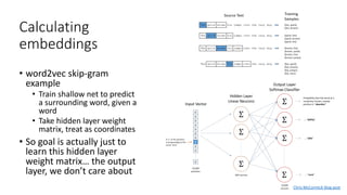 Calculating
embeddings
• word2vec skip-gram
example
• Train shallow net to predict
a surrounding word, given a
word
• Take hidden layer weight
matrix, treat as coordinates
• So goal is actually just to
learn this hidden layer
weight matrix… the output
layer, we don’t care about
Chris McCormick blog post
 