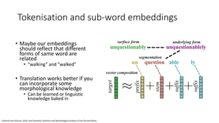 Tokenisation and sub-word embeddings
• Maybe our embeddings
should reflect that different
forms of same word are
related
• “walking” and “walked”
• Translation works better if you
can incorporate some
morphological knowledge
• Can be learned or linguistic
knowledge baked in
Cotterell and Schutze, 2018, Joint Semantic Synthesis and Morphological Analysis of the Derived Word,
 
