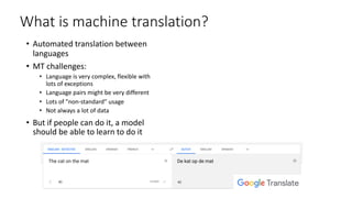 What is machine translation?
• Automated translation between
languages
• MT challenges:
• Language is very complex, flexible with
lots of exceptions
• Language pairs might be very different
• Lots of ”non-standard” usage
• Not always a lot of data
• But if people can do it, a model
should be able to learn to do it
 