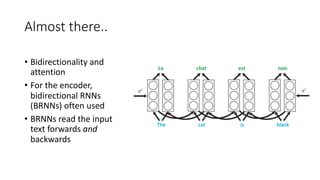Almost there..
• Bidirectionality and
attention
• For the encoder,
bidirectional RNNs
(BRNNs) often used
• BRNNs read the input
text forwards and
backwards
 