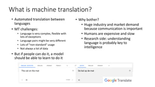 What is machine translation?
• Automated translation between
languages
• MT challenges:
• Language is very complex, flexible with
lots of exceptions
• Language pairs might be very different
• Lots of ”non-standard” usage
• Not always a lot of data
• But if people can do it, a model
should be able to learn to do it
• Why bother?
• Huge industry and market demand
because communication is important
• Humans are expensive and slow
• Research side: understanding
language is probably key to
intelligence
 