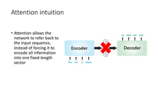 Attention intuition
• Attention allows the
network to refer back to
the input sequence,
instead of forcing it to
encode all information
into one fixed-length
vector
 