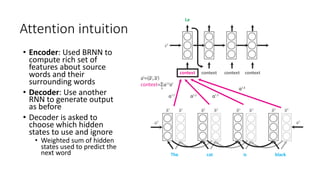 Attention intuition
• Encoder: Used BRNN to
compute rich set of
features about source
words and their
surrounding words
• Decoder: Use another
RNN to generate output
as before
• Decoder is asked to
choose which hidden
states to use and ignore
• Weighted sum of hidden
states used to predict the
next word
 