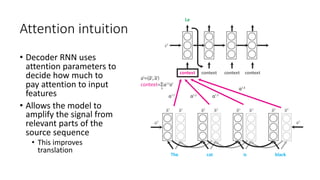 Attention intuition
• Decoder RNN uses
attention parameters to
decide how much to
pay attention to input
features
• Allows the model to
amplify the signal from
relevant parts of the
source sequence
• This improves
translation
 