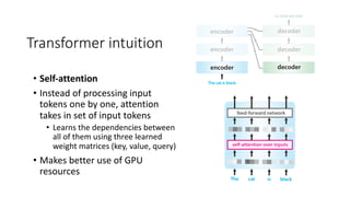 Transformer intuition
• Self-attention
• Instead of processing input
tokens one by one, attention
takes in set of input tokens
• Learns the dependencies between
all of them using three learned
weight matrices (key, value, query)
• Makes better use of GPU
resources
 
