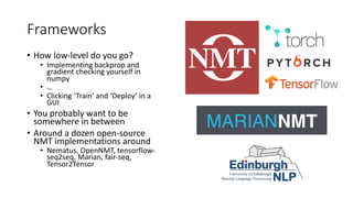 Frameworks
• How low-level do you go?
• Implementing backprop and
gradient checking yourself in
numpy
• …
• Clicking ‘Train’ and ‘Deploy’ in a
GUI
• You probably want to be
somewhere in between
• Around a dozen open-source
NMT implementations around
• Nematus, OpenNMT, tensorflow-
seq2seq, Marian, fair-seq,
Tensor2Tensor
 
