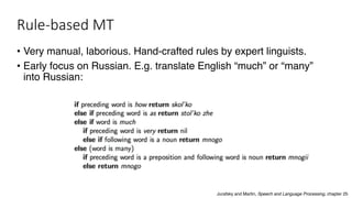 Rule-based MT
• Very manual, laborious. Hand-crafted rules by expert linguists.
• Early focus on Russian. E.g. translate English “much” or “many”
into Russian:
Jurafsky and Martin, Speech and Language Processing, chapter 25
 