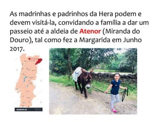 As madrinhas e padrinhos da Hera podem e
devem visitá-la, convidando a família a dar um
passeio até a aldeia de Atenor (Miranda do
Douro), tal como fez a Margarida em Junho
2017.
 