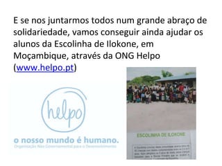 E se nos juntarmos todos num grande abraço de
solidariedade, vamos conseguir ainda ajudar os
alunos da Escolinha de Ilokone, em
Moçambique, através da ONG Helpo
(www.helpo.pt)
 