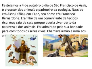 Festejamos a 4 de outubro o dia de São Francisco de Assis,
o protetor dos animais e padroeiro da ecologia. Nascido
em Assis (Itália), em 1182, seu nome era Francisco
Bernardone. Era filho de um comerciante de tecidos
rico, mas saiu de casa porque queria viver perto da
natureza e dos animais. Foi admirado pela sua bondade
para com todos os seres vivos. Chamava irmão e irmã aos
animais.
 