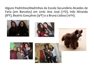 Alguns Padrinhos/Madrinhas da Escola Secundária Alcaides de
Faria (em Barcelos) em 2016: Ana José (7ºD), Inês Miranda
(8ºF), Beatriz Gonçalves (9ºF) e a Bruna Lisboa (10ºH).
 