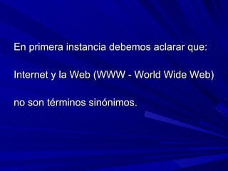 En primera instancia debemos aclarar que:  Internet y la Web (WWW - World Wide Web)  no son términos sinónimos.  