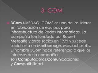    3Com NASDAQ: COMS es uno de los líderes
    en fabricación de equipos para
    infraestructura de Redes Informáticas. La
    compañía fue fundada por Robert
    Metcalfe y otros socios en 1979 y su sede
    social está en Marlborough, Massachusetts.
    El nombre 3Com hace referencia a que los
    intereses de la compañía
    son Computadoras,Comunicaciones
    y Compatibilidad.
 