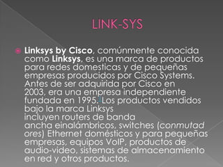    Linksys by Cisco, comúnmente conocida
    como Linksys, es una marca de productos
    para redes domesticas y de pequeñas
    empresas producidos por Cisco Systems.
    Antes de ser adquirida por Cisco en
    2003, era una empresa independiente
    fundada en 1995.1Los productos vendidos
    bajo la marca Linksys
    incluyen routers de banda
    ancha einalámbricos, switches (conmutad
    ores) Ethernet domésticos y para pequeñas
    empresas, equipos VoIP, productos de
    audio-video, sistemas de almacenamiento
    en red y otros productos.
 