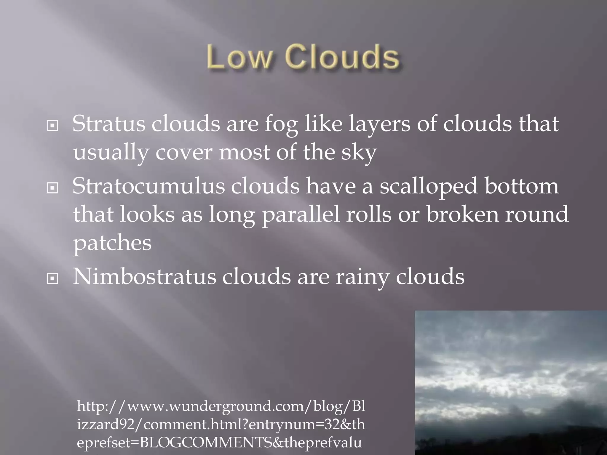    Stratus clouds are fog like layers of clouds that
    usually cover most of the sky
   Stratocumulus clouds have a scalloped bottom
    that looks as long parallel rolls or broken round
    patches
   Nimbostratus clouds are rainy clouds




    http://www.wunderground.com/blog/Bl
    izzard92/comment.html?entrynum=32&th
    eprefset=BLOGCOMMENTS&theprefvalu
 