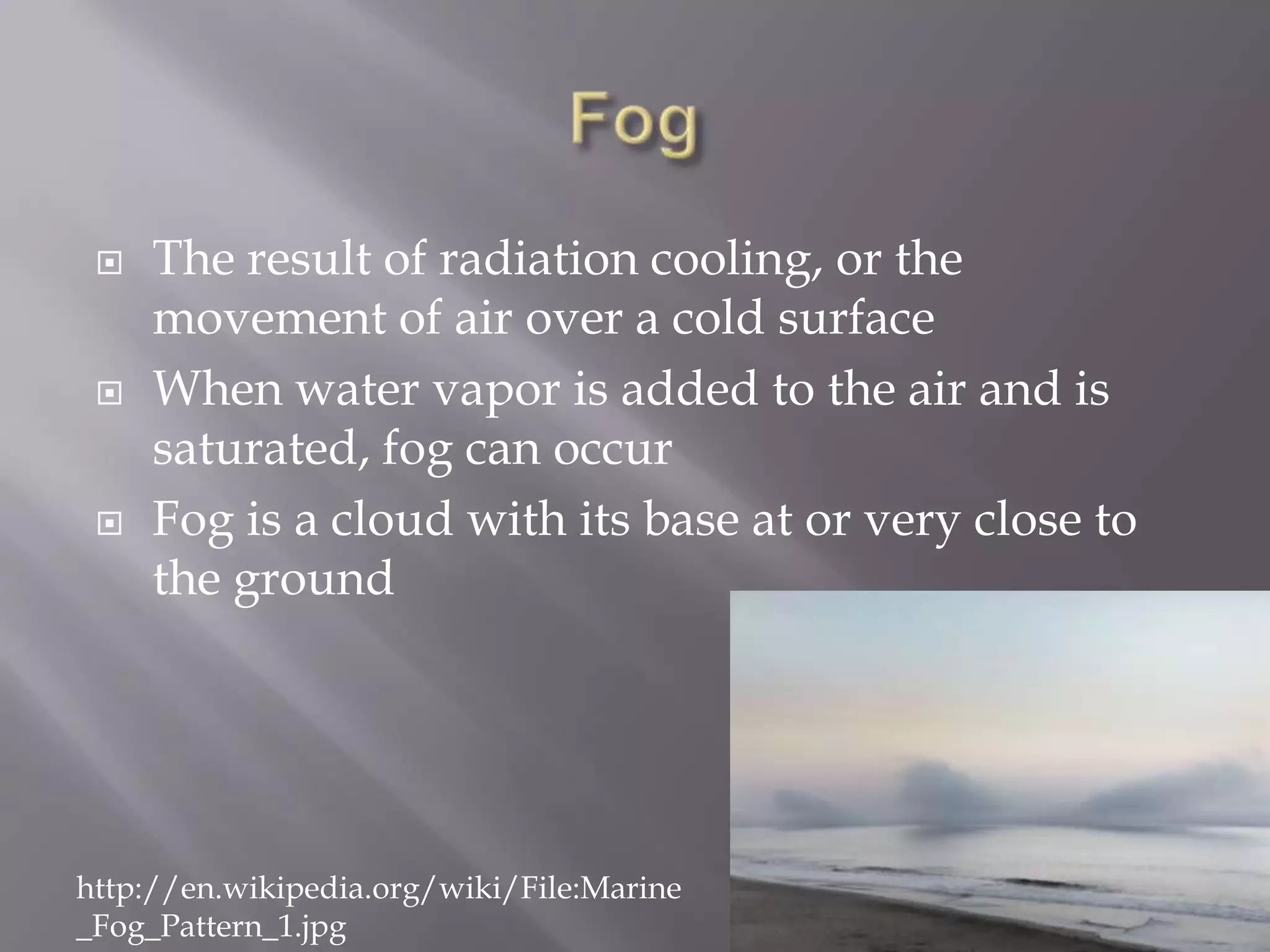    The result of radiation cooling, or the
     movement of air over a cold surface
    When water vapor is added to the air and is
     saturated, fog can occur
    Fog is a cloud with its base at or very close to
     the ground




http://en.wikipedia.org/wiki/File:Marine
_Fog_Pattern_1.jpg
 