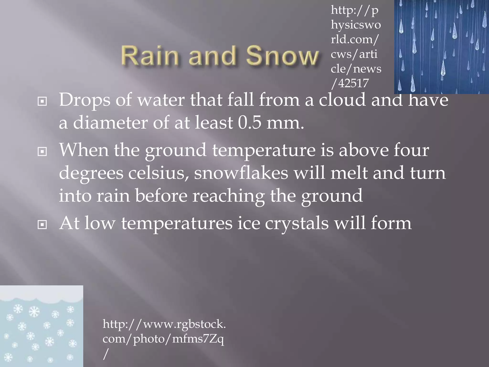 http://p
                                    hysicswo
                                    rld.com/
                                    cws/arti
                                    cle/news
                                    /42517
   Drops of water that fall from a cloud and have
    a diameter of at least 0.5 mm.
   When the ground temperature is above four
    degrees celsius, snowflakes will melt and turn
    into rain before reaching the ground
   At low temperatures ice crystals will form




         http://www.rgbstock.
         com/photo/mfms7Zq
         /
 