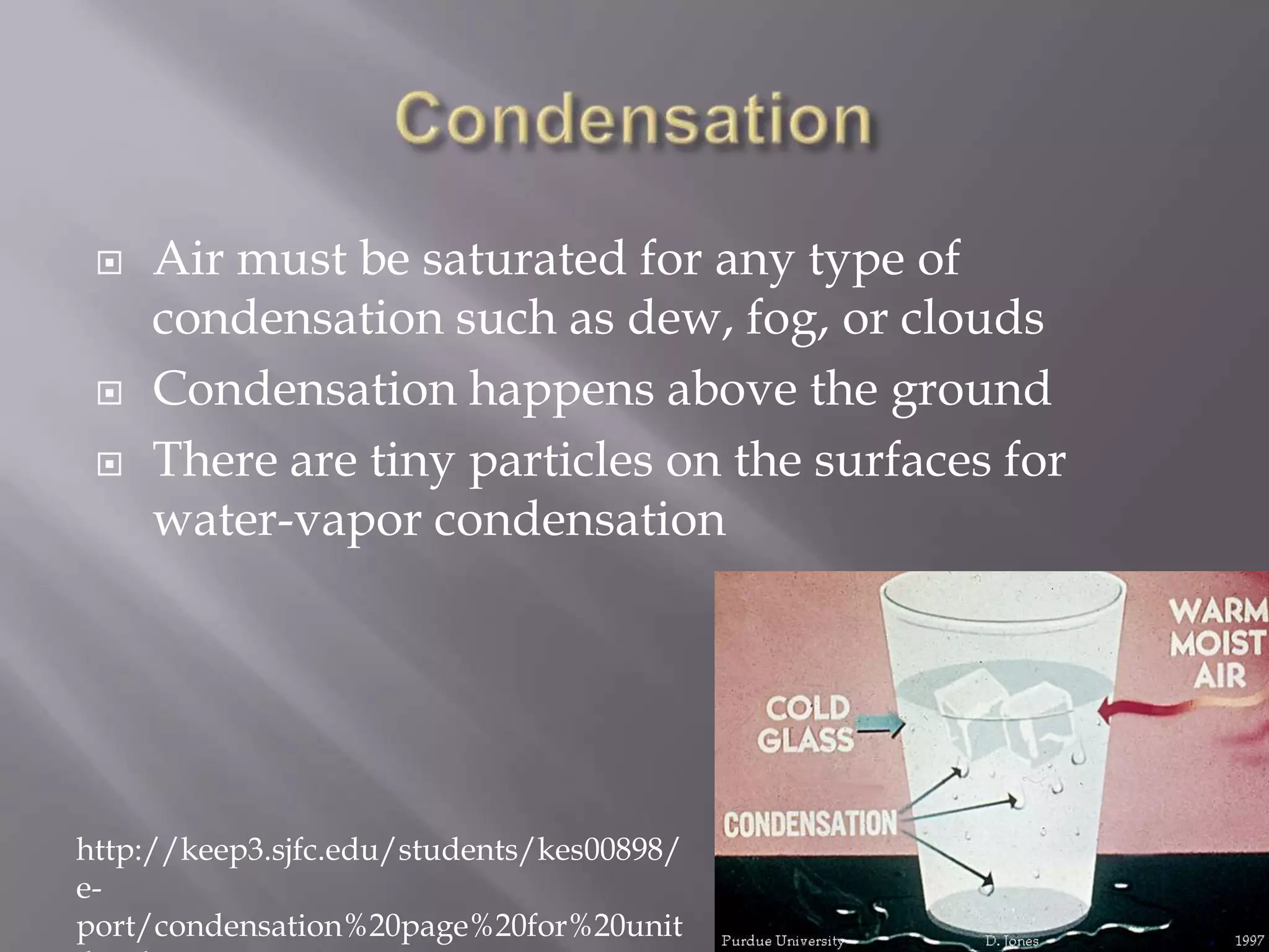    Air must be saturated for any type of
     condensation such as dew, fog, or clouds
    Condensation happens above the ground
    There are tiny particles on the surfaces for
     water-vapor condensation




http://keep3.sjfc.edu/students/kes00898/
e-
port/condensation%20page%20for%20unit
 