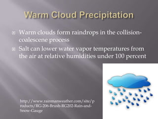    Warm clouds form raindrops in the collision-
    coalescene process
   Salt can lower water vapor temperatures from
    the air at relative humidities under 100 percent




    http://www.rainmanweather.com/site/p
    roducts/RG-206-Brush-RG202-Rain-and-
    Snow-Gauge
 