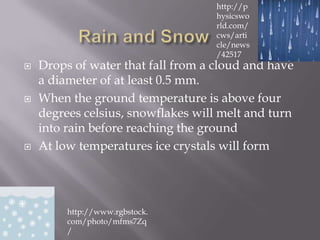 http://p
                                    hysicswo
                                    rld.com/
                                    cws/arti
                                    cle/news
                                    /42517
   Drops of water that fall from a cloud and have
    a diameter of at least 0.5 mm.
   When the ground temperature is above four
    degrees celsius, snowflakes will melt and turn
    into rain before reaching the ground
   At low temperatures ice crystals will form




         http://www.rgbstock.
         com/photo/mfms7Zq
         /
 