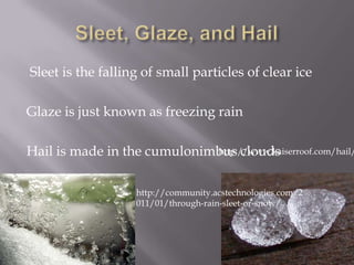 Sleet is the falling of small particles of clear ice

Glaze is just known as freezing rain

Hail is made in the cumulonimbus clouds
                             http://www.kaiserroof.com/hail/



                   http://community.acstechnologies.com/2
                   011/01/through-rain-sleet-or-snow/
 