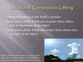 Unequal heating of the Earth’s surface
     Some parts of the Earth are warmer than others
       due to darkness of an object
     Some parts of the Earth are cooler than others due
       to light on an object




https://www.meted.ucar.edu/sign_in.ph
p?go_back_to=http%253A%252F%252Fww
w.meted.ucar.edu%252Fdot%252Fprint.ht
 