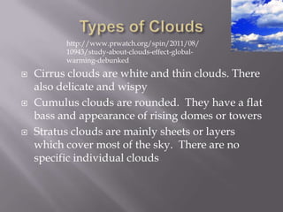 http://www.prwatch.org/spin/2011/08/
          10943/study-about-clouds-effect-global-
          warming-debunked

   Cirrus clouds are white and thin clouds. There
    also delicate and wispy
   Cumulus clouds are rounded. They have a flat
    bass and appearance of rising domes or towers
   Stratus clouds are mainly sheets or layers
    which cover most of the sky. There are no
    specific individual clouds
 
