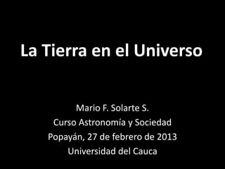 La Tierra en el Universo

         Mario F. Solarte S.
    Curso Astronomía y Sociedad
   Popayán, 27 de febrero de 2013
       Universidad del Cauca
 