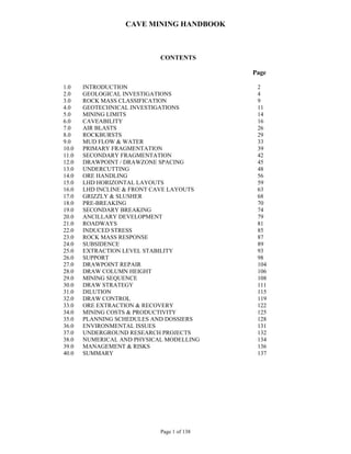 CAVE MINING HANDBOOK
Page 1 of 138
CONTENTS
Page
1.0 INTRODUCTION 2
2.0 GEOLOGICAL INVESTIGATIONS 4
3.0 ROCK MASS CLASSIFICATION 9
4.0 GEOTECHNICAL INVESTIGATIONS 11
5.0 MINING LIMITS 14
6.0 CAVEABILITY 16
7.0 AIR BLASTS 26
8.0 ROCKBURSTS 29
9.0 MUD FLOW & WATER 33
10.0 PRIMARY FRAGMENTATION 39
11.0 SECONDARY FRAGMENTATION 42
12.0 DRAWPOINT / DRAWZONE SPACING 45
13.0 UNDERCUTTING 48
14.0 ORE HANDLING 56
15.0 LHD HORIZONTAL LAYOUTS 59
16.0 LHD INCLINE & FRONT CAVE LAYOUTS 63
17.0 GRIZZLY & SLUSHER 68
18.0 PRE-BREAKING 70
19.0 SECONDARY BREAKING 74
20.0 ANCILLARY DEVELOPMENT 79
21.0 ROADWAYS 81
22.0 INDUCED STRESS 85
23.0 ROCK MASS RESPONSE 87
24.0 SUBSIDENCE 89
25.0 EXTRACTION LEVEL STABILITY 93
26.0 SUPPORT 98
27.0 DRAWPOINT REPAIR 104
28.0 DRAW COLUMN HEIGHT 106
29.0 MINING SEQUENCE 108
30.0 DRAW STRATEGY 111
31.0 DILUTION 115
32.0 DRAW CONTROL 119
33.0 ORE EXTRACTION & RECOVERY 122
34.0 MINING COSTS & PRODUCTIVITY 125
35.0 PLANNING SCHEDULES AND DOSSIERS 128
36.0 ENVIRONMENTAL ISSUES 131
37.0 UNDERGROUND RESEARCH PROJECTS 132
38.0 NUMERICAL AND PHYSICAL MODELLING 134
39.0 MANAGEMENT & RISKS 136
40.0 SUMMARY 137
 
