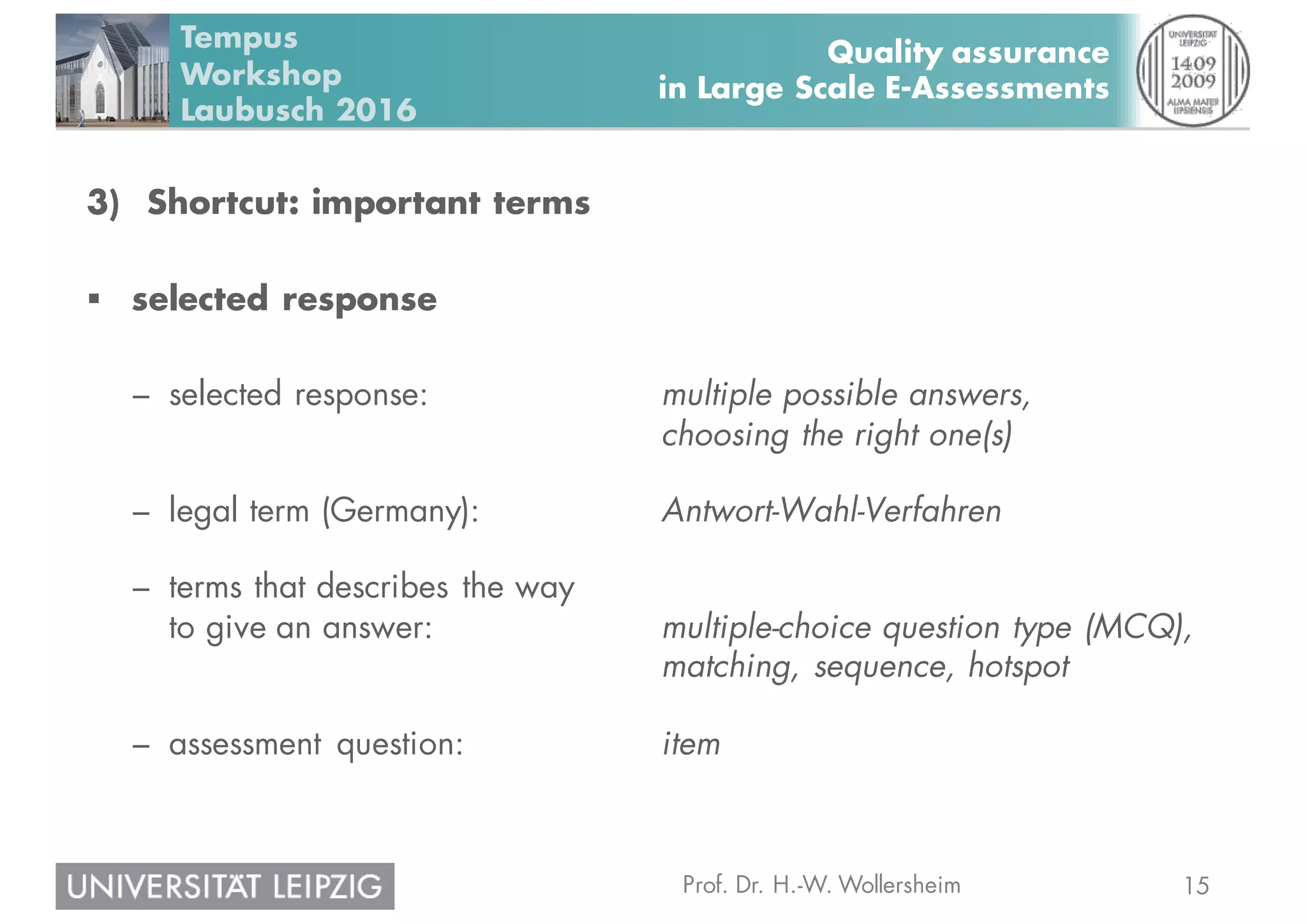 15Prof. Dr. H.-W. Wollersheim
Quality assurance
in Large Scale E-Assessments
Tempus
Workshop
Laubusch 2016
3) Shortcut: important terms
§ selected response
– selected response: multiple possible answers,
choosing the right one(s)
– legal term (Germany): Antwort-Wahl-Verfahren
– terms that describes the way
to give an answer: multiple-choice question type (MCQ),
matching, sequence, hotspot
– assessment question: item
 