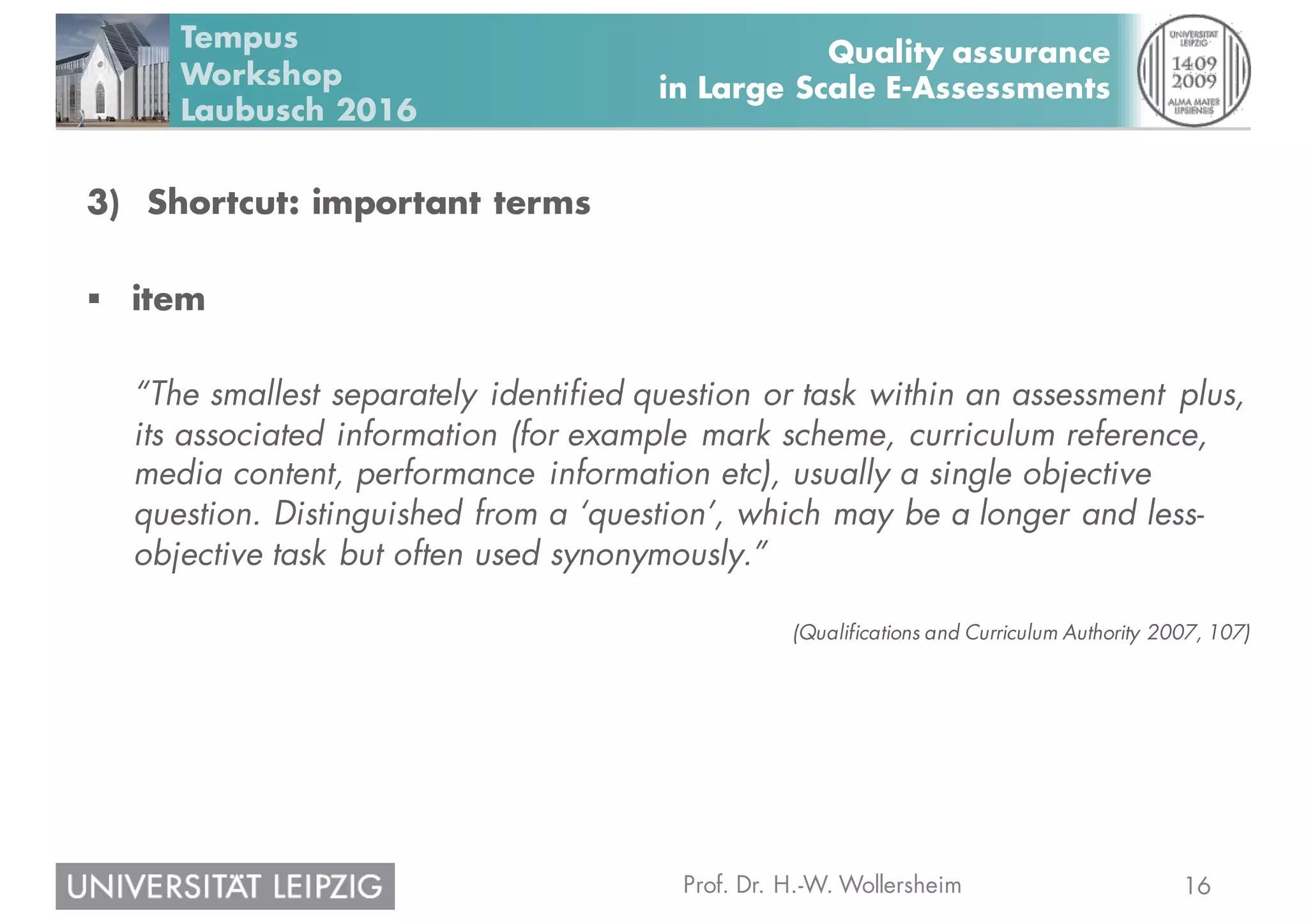 16Prof. Dr. H.-W. Wollersheim
Quality assurance
in Large Scale E-Assessments
Tempus
Workshop
Laubusch 2016
3) Shortcut: important terms
§ item
“The smallest separately identified question or task within an assessment plus,
its associated information (for example mark scheme, curriculum reference,
media content, performance information etc), usually a single objective
question. Distinguished from a ‘question’, which may be a longer and less-
objective task but often used synonymously.”
(Qualifications and Curriculum Authority 2007, 107)
 