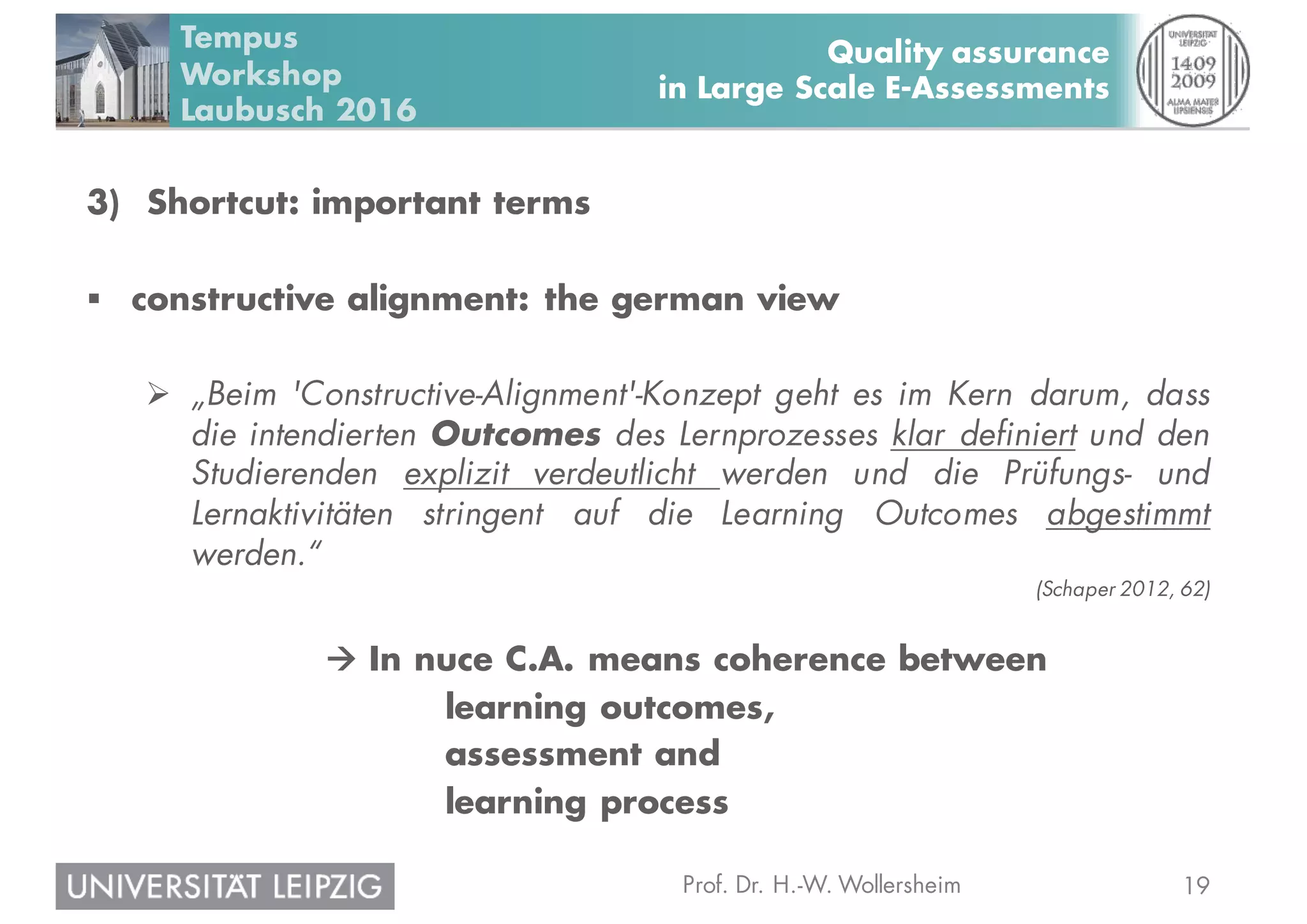 19Prof. Dr. H.-W. Wollersheim
Quality assurance
in Large Scale E-Assessments
Tempus
Workshop
Laubusch 2016
3) Shortcut: important terms
§ constructive alignment: the german view
Ø „Beim 'Constructive-Alignment'-Konzept geht es im Kern darum, dass
die intendierten Outcomes des Lernprozesses klar definiert und den
Studierenden explizit verdeutlicht werden und die Prüfungs- und
Lernaktivitäten stringent auf die Learning Outcomes abgestimmt
werden.“
(Schaper 2012, 62)
à In nuce C.A. means coherence between
learning outcomes,
assessment and
learning process
 