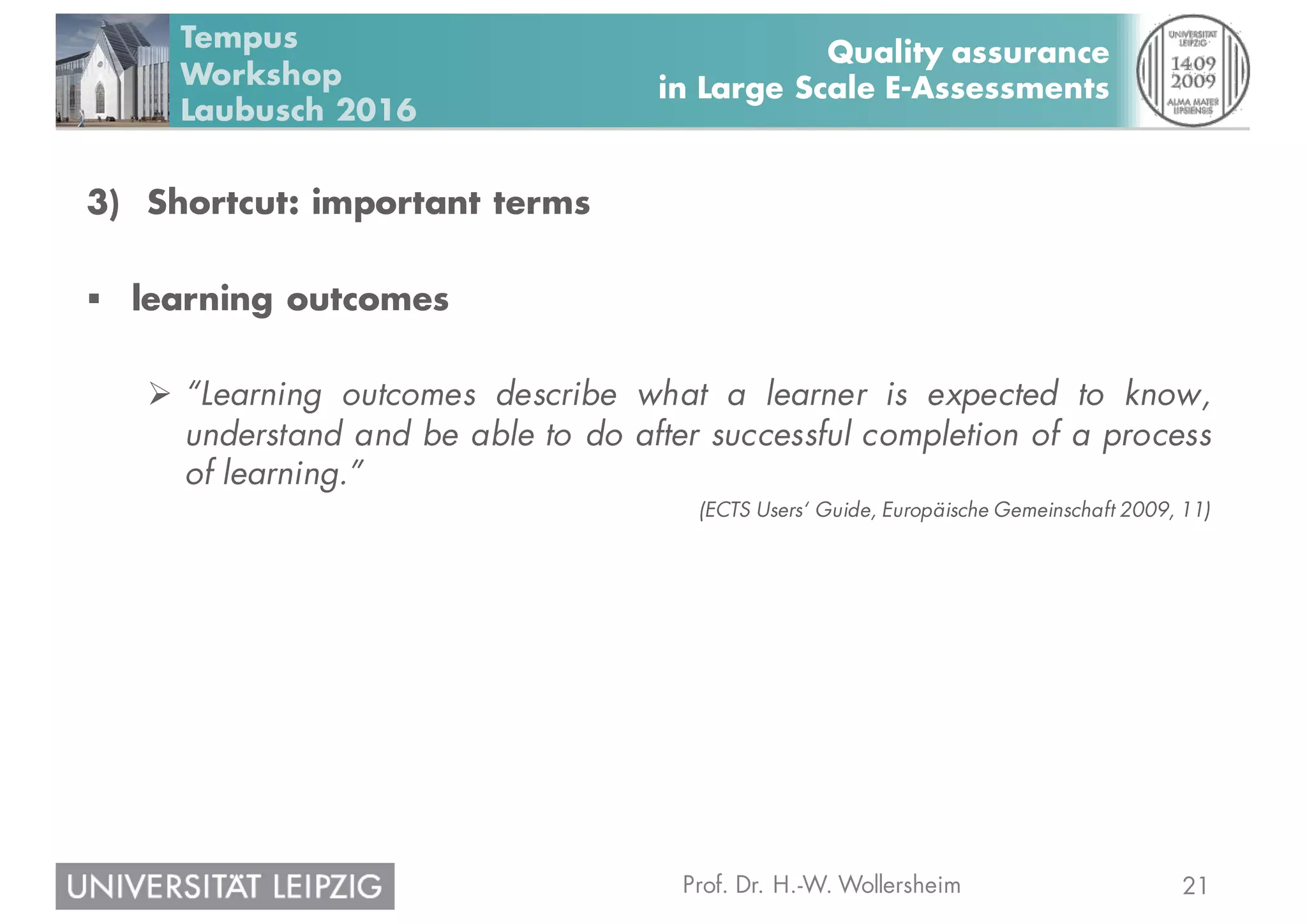 21Prof. Dr. H.-W. Wollersheim
Quality assurance
in Large Scale E-Assessments
Tempus
Workshop
Laubusch 2016
3) Shortcut: important terms
§ learning outcomes
Ø “Learning outcomes describe what a learner is expected to know,
understand and be able to do after successful completion of a process
of learning.”
(ECTS Users‘ Guide, Europäische Gemeinschaft 2009, 11)
 