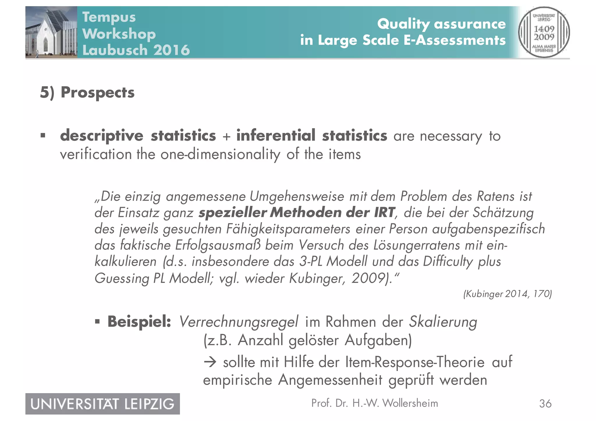 36Prof. Dr. H.-W. Wollersheim
Quality assurance
in Large Scale E-Assessments
Tempus
Workshop
Laubusch 2016
5) Prospects
§ descriptive statistics + inferential statistics are necessary to
verification the one-dimensionality of the items
„Die einzig angemessene Umgehensweise mit dem Problem des Ratens ist
der Einsatz ganz spezieller Methoden der IRT, die bei der Schätzung
des jeweils gesuchten Fähigkeitsparameters einer Person aufgabenspezifisch
das faktische Erfolgsausmaß beim Versuch des Lösungerratens mit ein-
kalkulieren (d.s. insbesondere das 3-PL Modell und das Difficulty plus
Guessing PL Modell; vgl. wieder Kubinger, 2009).“
(Kubinger 2014, 170)
§ Beispiel: Verrechnungsregel im Rahmen der Skalierung
(z.B. Anzahl gelöster Aufgaben)
à sollte mit Hilfe der Item-Response-Theorie auf
empirische Angemessenheit geprüft werden
 