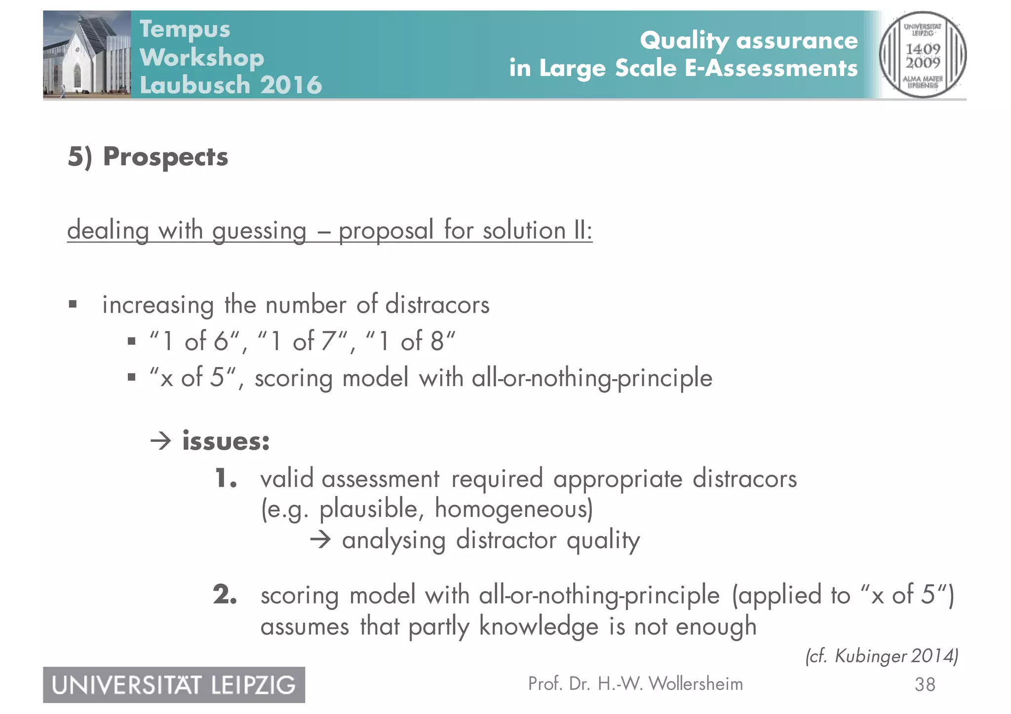38Prof. Dr. H.-W. Wollersheim
Quality assurance
in Large Scale E-Assessments
Tempus
Workshop
Laubusch 2016
5) Prospects
dealing with guessing – proposal for solution II:
§ increasing the number of distracors
§ “1 of 6“, “1 of 7“, “1 of 8“
§ “x of 5“, scoring model with all-or-nothing-principle
à issues:
1. valid assessment required appropriate distracors
(e.g. plausible, homogeneous)
à analysing distractor quality
2. scoring model with all-or-nothing-principle (applied to “x of 5“)
assumes that partly knowledge is not enough
(cf. Kubinger 2014)
 