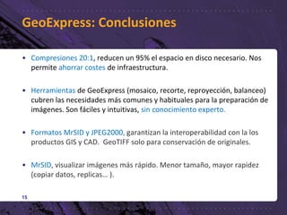GeoExpress: Conclusiones
• Compresiones 20:1, reducen un 95% el espacio en disco necesario. Nos
permite ahorrar costes de infraestructura.
• Herramientas de GeoExpress (mosaico, recorte, reproyección, balanceo)
cubren las necesidades más comunes y habituales para la preparación de
imágenes. Son fáciles y intuitivas, sin conocimiento experto.
• Formatos MrSID y JPEG2000, garantizan la interoperabilidad con la los
productos GIS y CAD. GeoTIFF solo para conservación de originales.
• MrSID, visualizar imágenes más rápido. Menor tamaño, mayor rapidez
(copiar datos, replicas… ).
15
 
