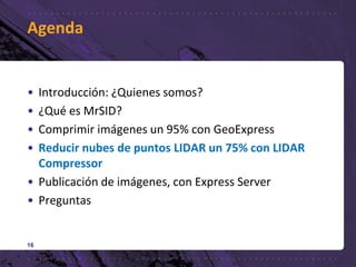 Agenda
• Introducción: ¿Quienes somos?
• ¿Qué es MrSID?
• Comprimir imágenes un 95% con GeoExpress
• Reducir nubes de puntos LIDAR un 75% con LIDAR
Compressor
• Publicación de imágenes, con Express Server
• Preguntas
16
 