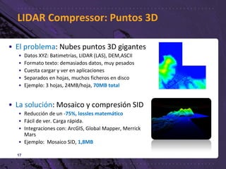 LIDAR Compressor: Puntos 3D
17
• El problema: Nubes puntos 3D gigantes
• Datos XYZ: Batimetrías, LIDAR (LAS), DEM,ASCII
• Formato texto: demasiados datos, muy pesados
• Cuesta cargar y ver en aplicaciones
• Separados en hojas, muchos ficheros en disco
• Ejemplo: 3 hojas, 24MB/hoja, 70MB total
• La solución: Mosaico y compresión SID
• Reducción de un -75%, lossles matemático
• Fácil de ver. Carga rápida.
• Integraciones con: ArcGIS, Global Mapper, Merrick
Mars
• Ejemplo: Mosaico SID, 1,8MB
 