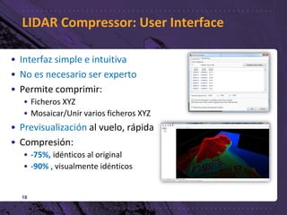 LIDAR Compressor: User Interface
18
• Interfaz simple e intuitiva
• No es necesario ser experto
• Permite comprimir:
• Ficheros XYZ
• Mosaicar/Unir varios ficheros XYZ
• Previsualización al vuelo, rápida
• Compresión:
• -75%, idénticos al original
• -90% , visualmente idénticos
 