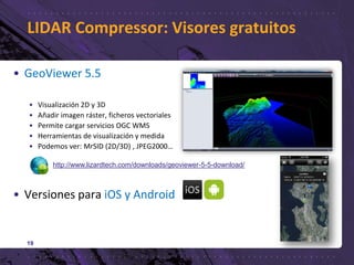 LIDAR Compressor: Visores gratuitos
19
• GeoViewer 5.5
• Visualización 2D y 3D
• Añadir imagen ráster, ficheros vectoriales
• Permite cargar servicios OGC WMS
• Herramientas de visualización y medida
• Podemos ver: MrSID (2D/3D) , JPEG2000…
• Versiones para iOS y Android
http://www.lizardtech.com/downloads/geoviewer-5-5-download/
 